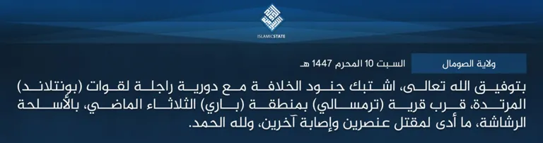  ولاية
 الصومال – بتوفيق الله تعالى، اشتبك جنود الخلافة مع دورية راجلة لقوات 
(بونتلاند) المرتدة، قرب قرية (ترمسالي) بمنطقة (باري) الثلاثاء الماضي، 
بالأسلحة الرشاشة، ما أدى لمقتل عنصرين وإصابة آخرين، ولله الحمد.